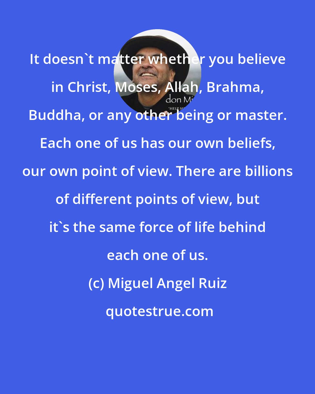 Miguel Angel Ruiz: It doesn't matter whether you believe in Christ, Moses, Allah, Brahma, Buddha, or any other being or master. Each one of us has our own beliefs, our own point of view. There are billions of different points of view, but it's the same force of life behind each one of us.