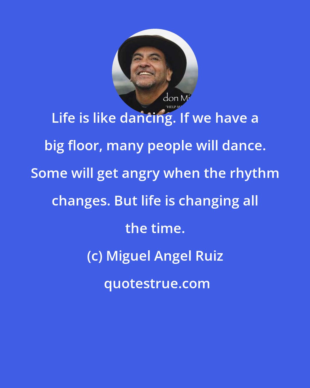 Miguel Angel Ruiz: Life is like dancing. If we have a big floor, many people will dance. Some will get angry when the rhythm changes. But life is changing all the time.