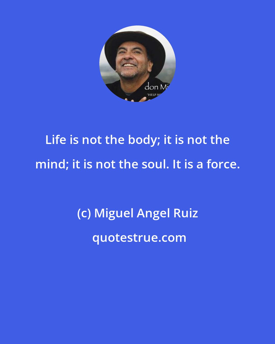 Miguel Angel Ruiz: Life is not the body; it is not the mind; it is not the soul. It is a force.