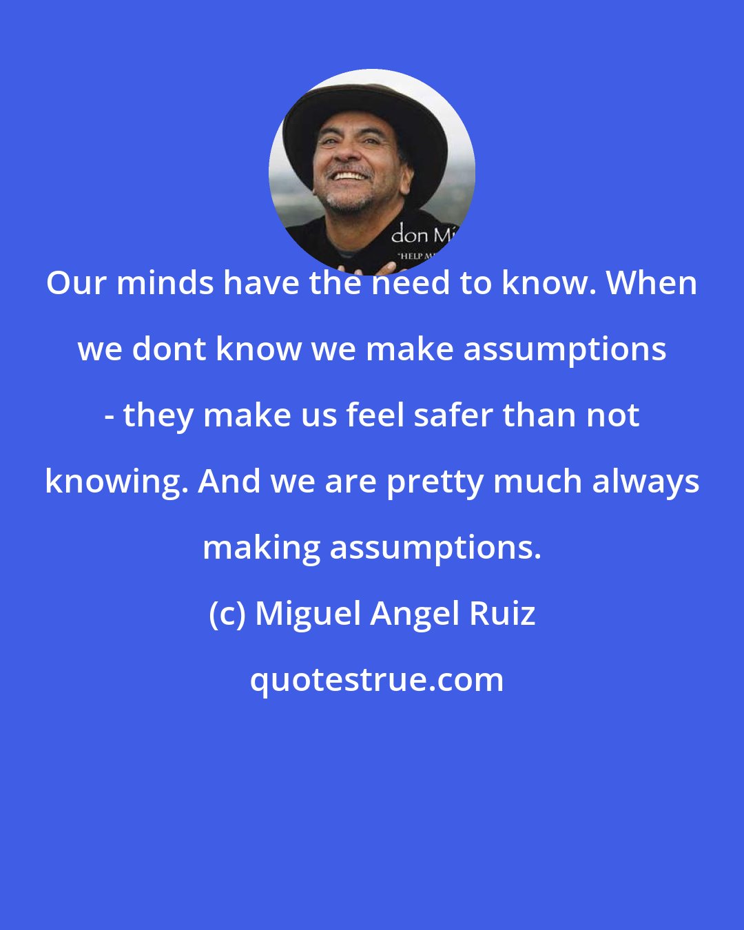 Miguel Angel Ruiz: Our minds have the need to know. When we dont know we make assumptions - they make us feel safer than not knowing. And we are pretty much always making assumptions.