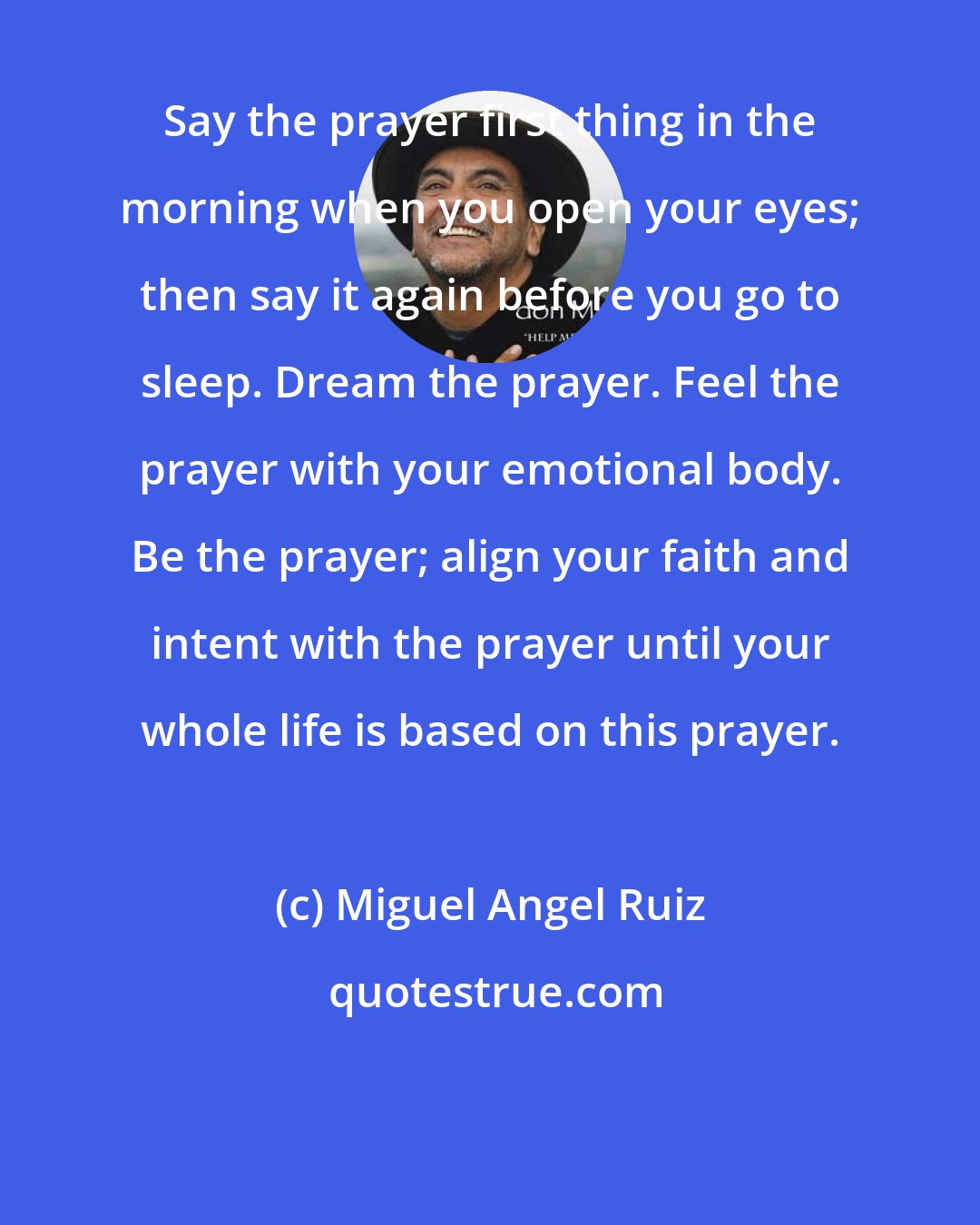 Miguel Angel Ruiz: Say the prayer first thing in the morning when you open your eyes; then say it again before you go to sleep. Dream the prayer. Feel the prayer with your emotional body. Be the prayer; align your faith and intent with the prayer until your whole life is based on this prayer.