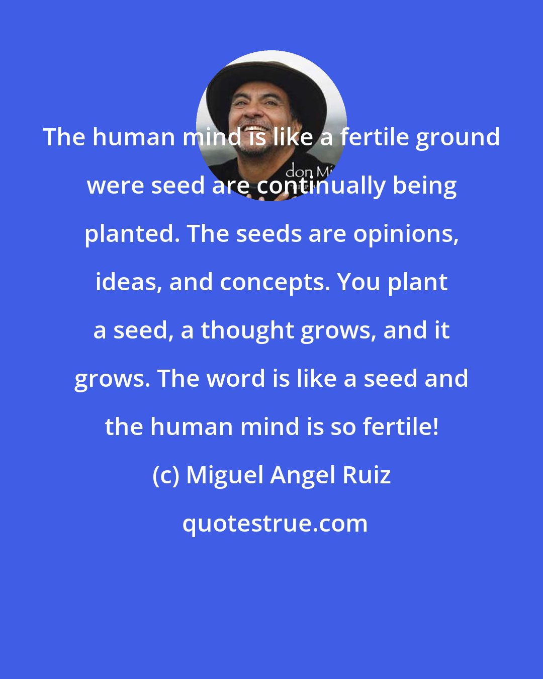 Miguel Angel Ruiz: The human mind is like a fertile ground were seed are continually being planted. The seeds are opinions, ideas, and concepts. You plant a seed, a thought grows, and it grows. The word is like a seed and the human mind is so fertile!