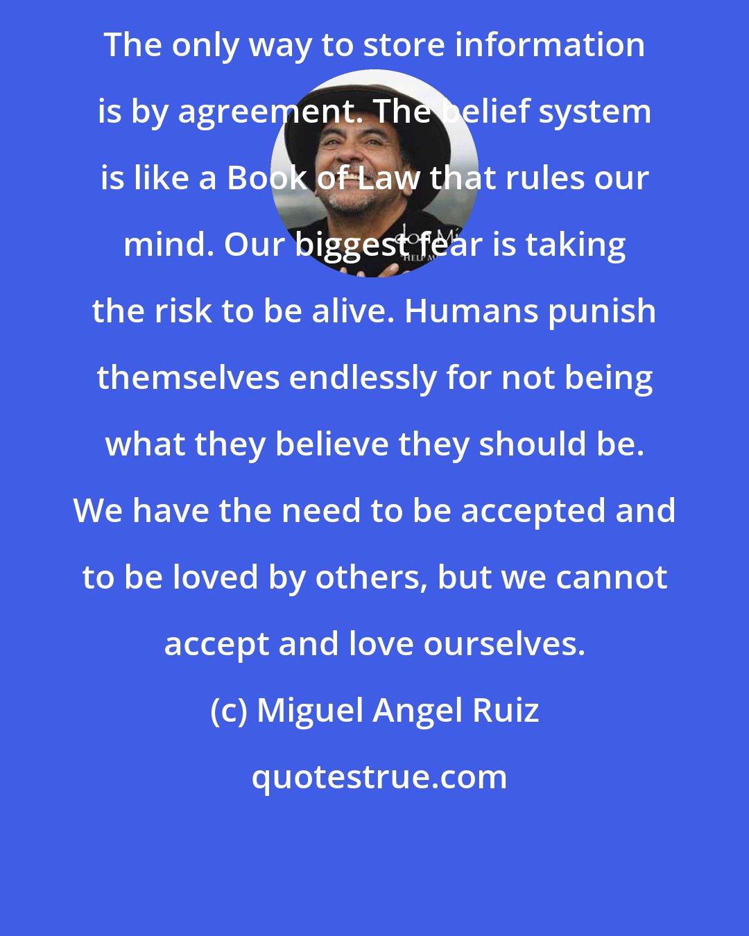 Miguel Angel Ruiz: The only way to store information is by agreement. The belief system is like a Book of Law that rules our mind. Our biggest fear is taking the risk to be alive. Humans punish themselves endlessly for not being what they believe they should be. We have the need to be accepted and to be loved by others, but we cannot accept and love ourselves.