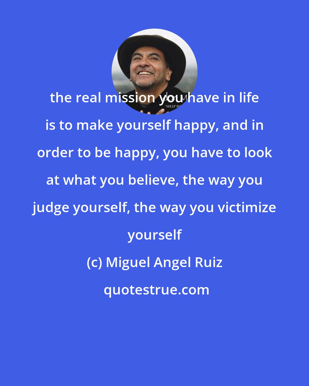 Miguel Angel Ruiz: the real mission you have in life is to make yourself happy, and in order to be happy, you have to look at what you believe, the way you judge yourself, the way you victimize yourself