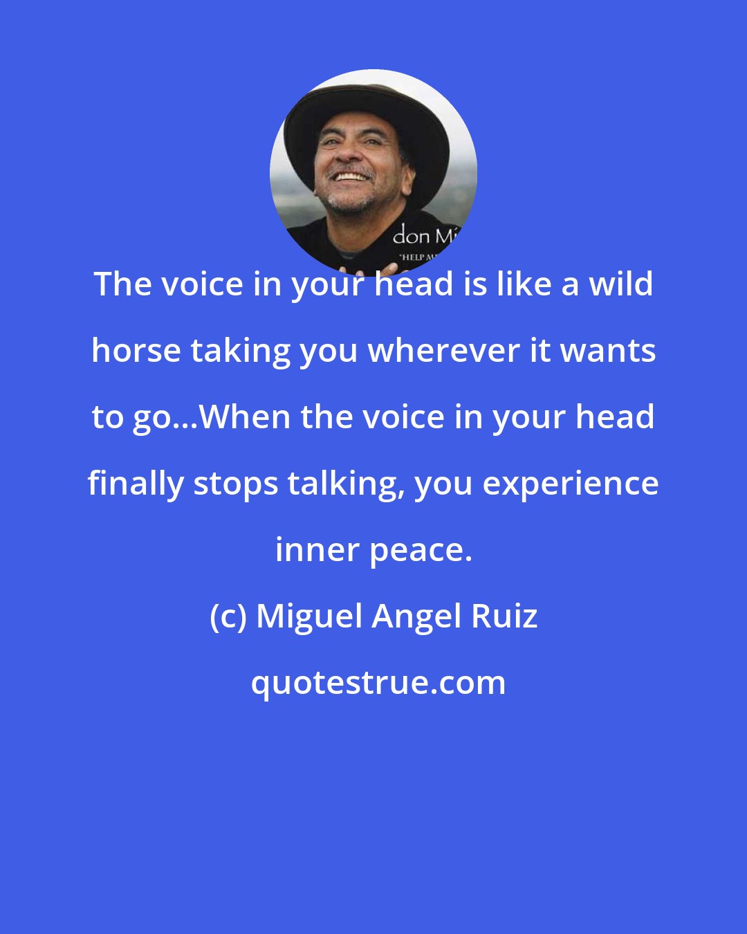 Miguel Angel Ruiz: The voice in your head is like a wild horse taking you wherever it wants to go...When the voice in your head finally stops talking, you experience inner peace.