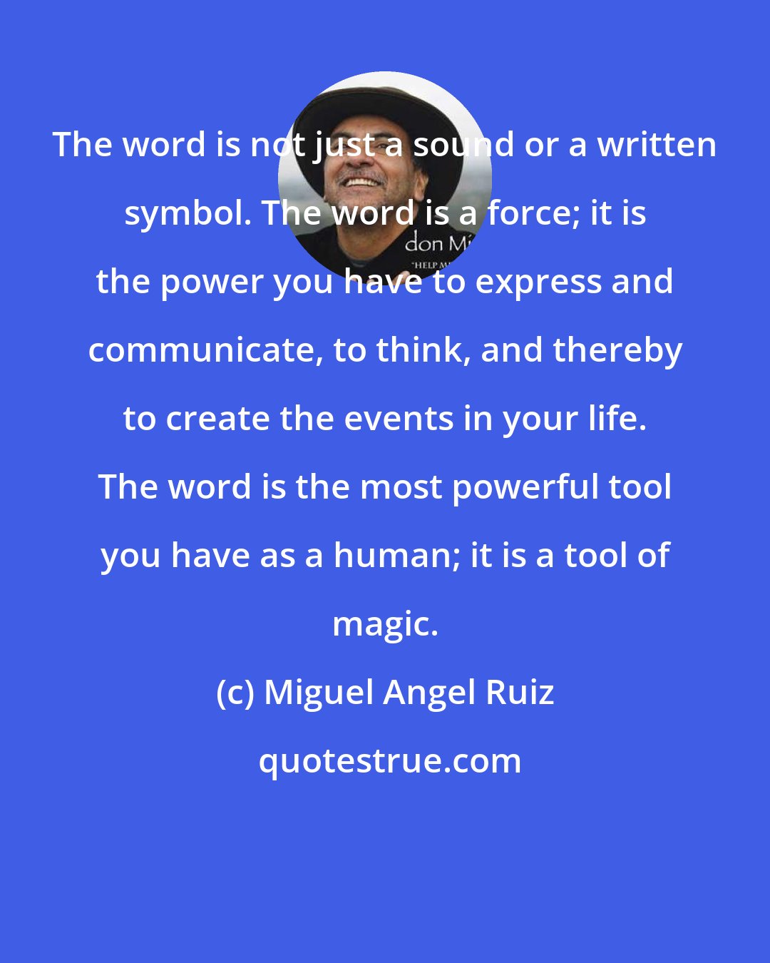 Miguel Angel Ruiz: The word is not just a sound or a written symbol. The word is a force; it is the power you have to express and communicate, to think, and thereby to create the events in your life. The word is the most powerful tool you have as a human; it is a tool of magic.