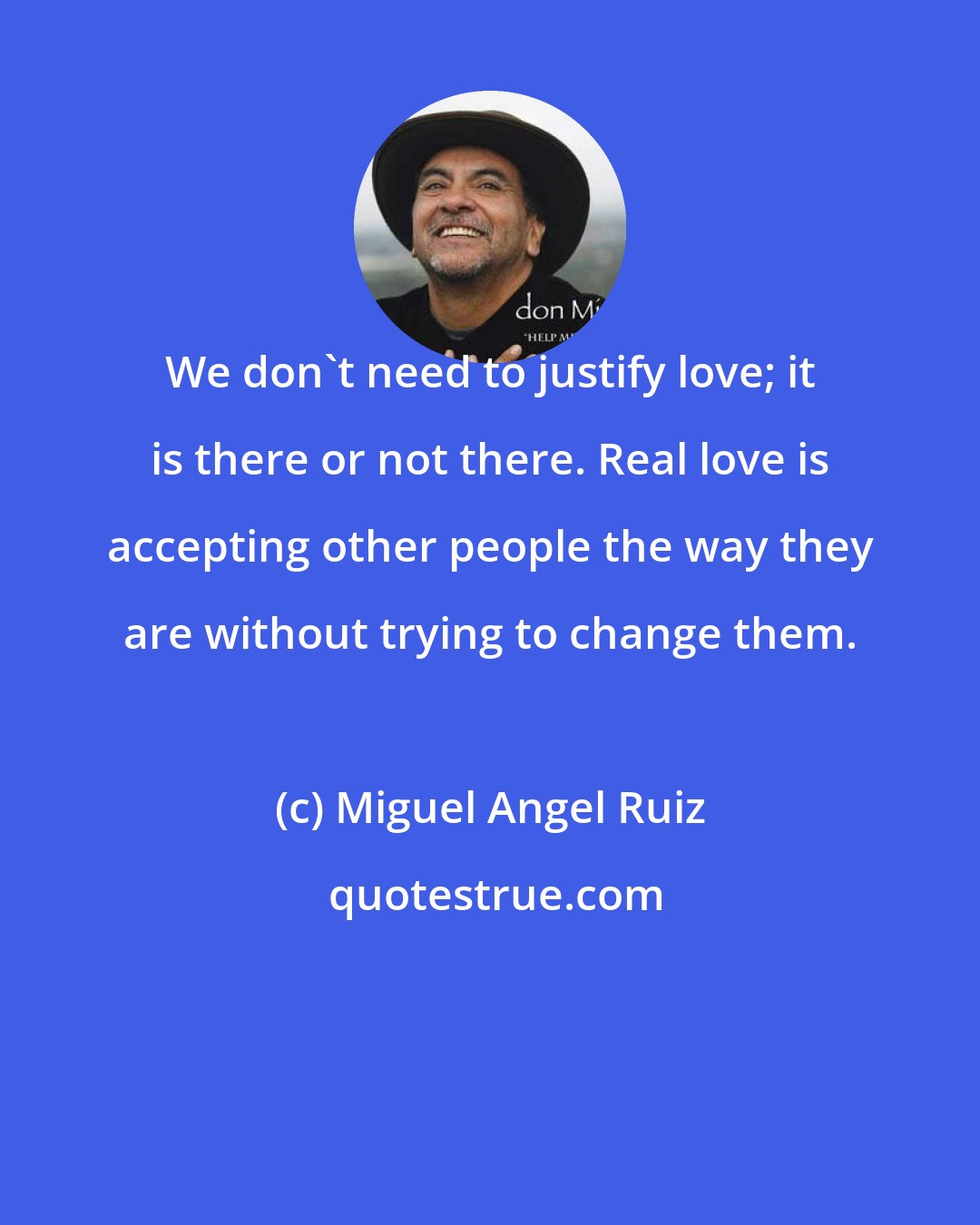 Miguel Angel Ruiz: We don't need to justify love; it is there or not there. Real love is accepting other people the way they are without trying to change them.