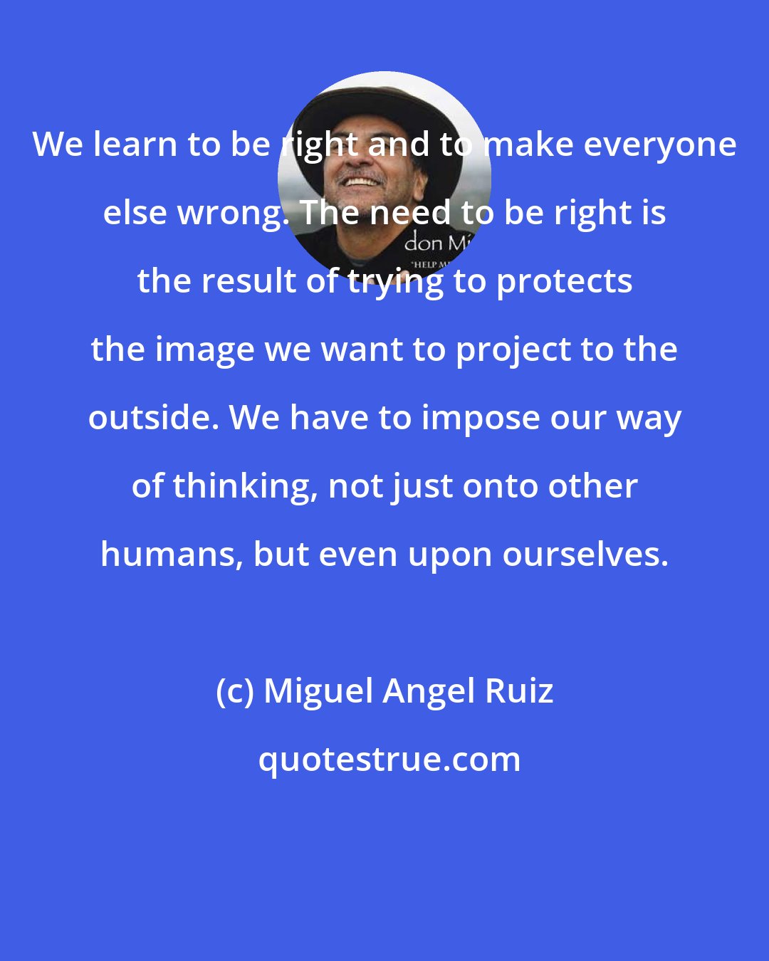 Miguel Angel Ruiz: We learn to be right and to make everyone else wrong. The need to be right is the result of trying to protects the image we want to project to the outside. We have to impose our way of thinking, not just onto other humans, but even upon ourselves.