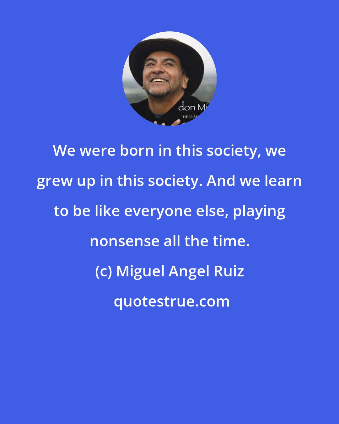 Miguel Angel Ruiz: We were born in this society, we grew up in this society. And we learn to be like everyone else, playing nonsense all the time.