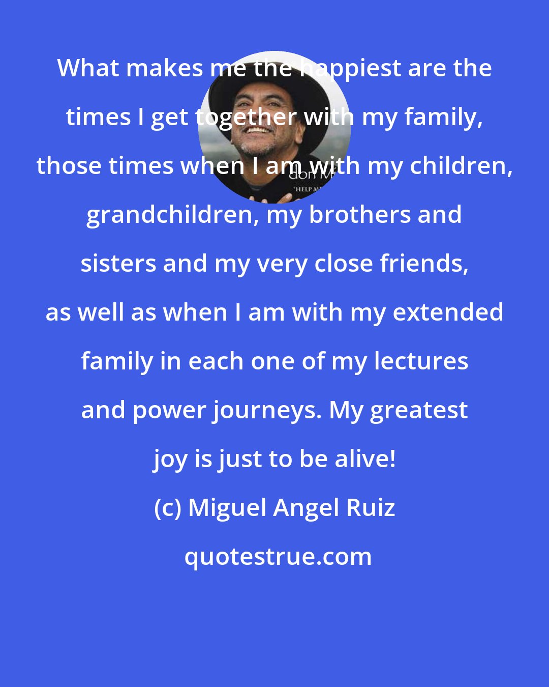 Miguel Angel Ruiz: What makes me the happiest are the times I get together with my family, those times when I am with my children, grandchildren, my brothers and sisters and my very close friends, as well as when I am with my extended family in each one of my lectures and power journeys. My greatest joy is just to be alive!