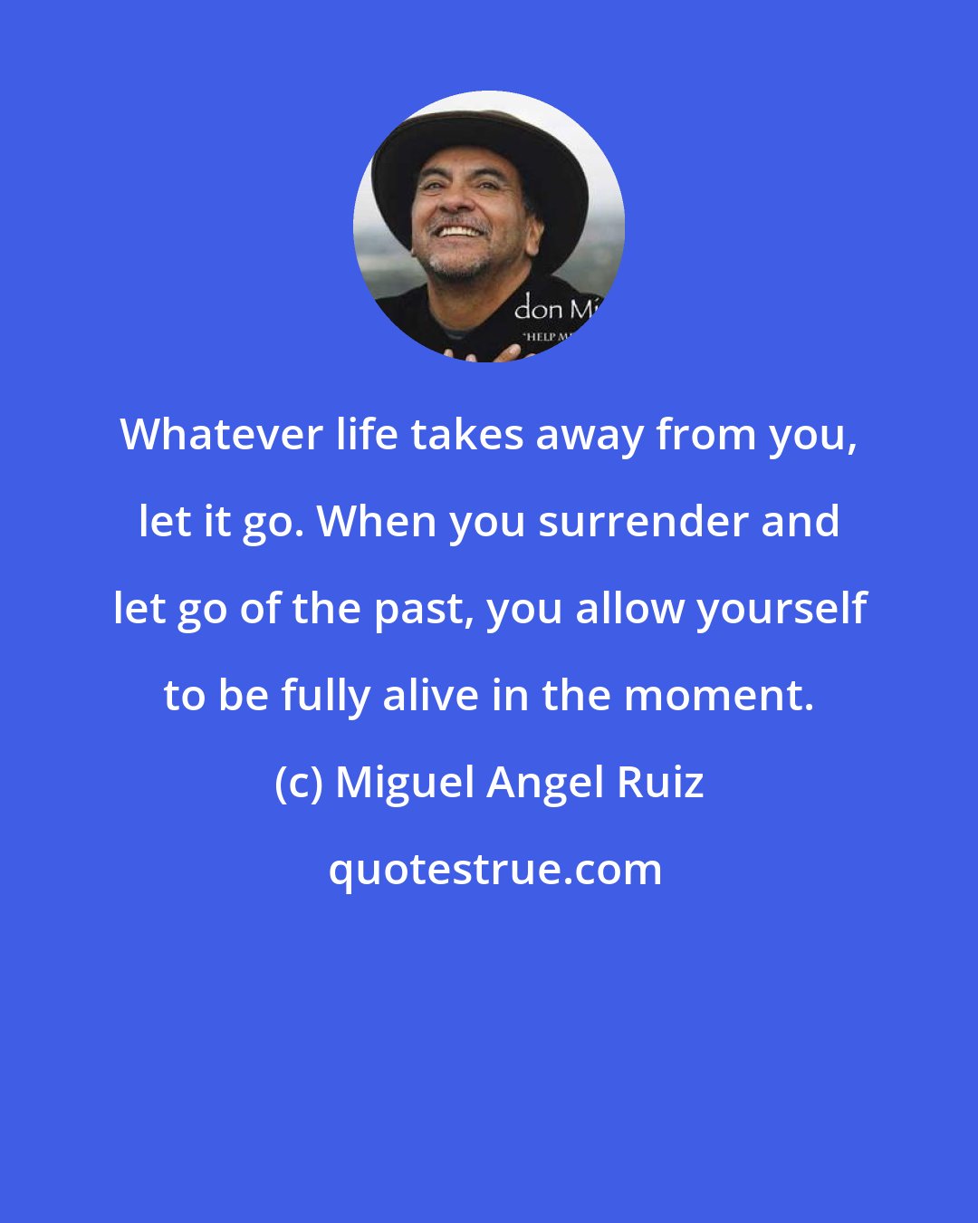 Miguel Angel Ruiz: Whatever life takes away from you, let it go. When you surrender and let go of the past, you allow yourself to be fully alive in the moment.