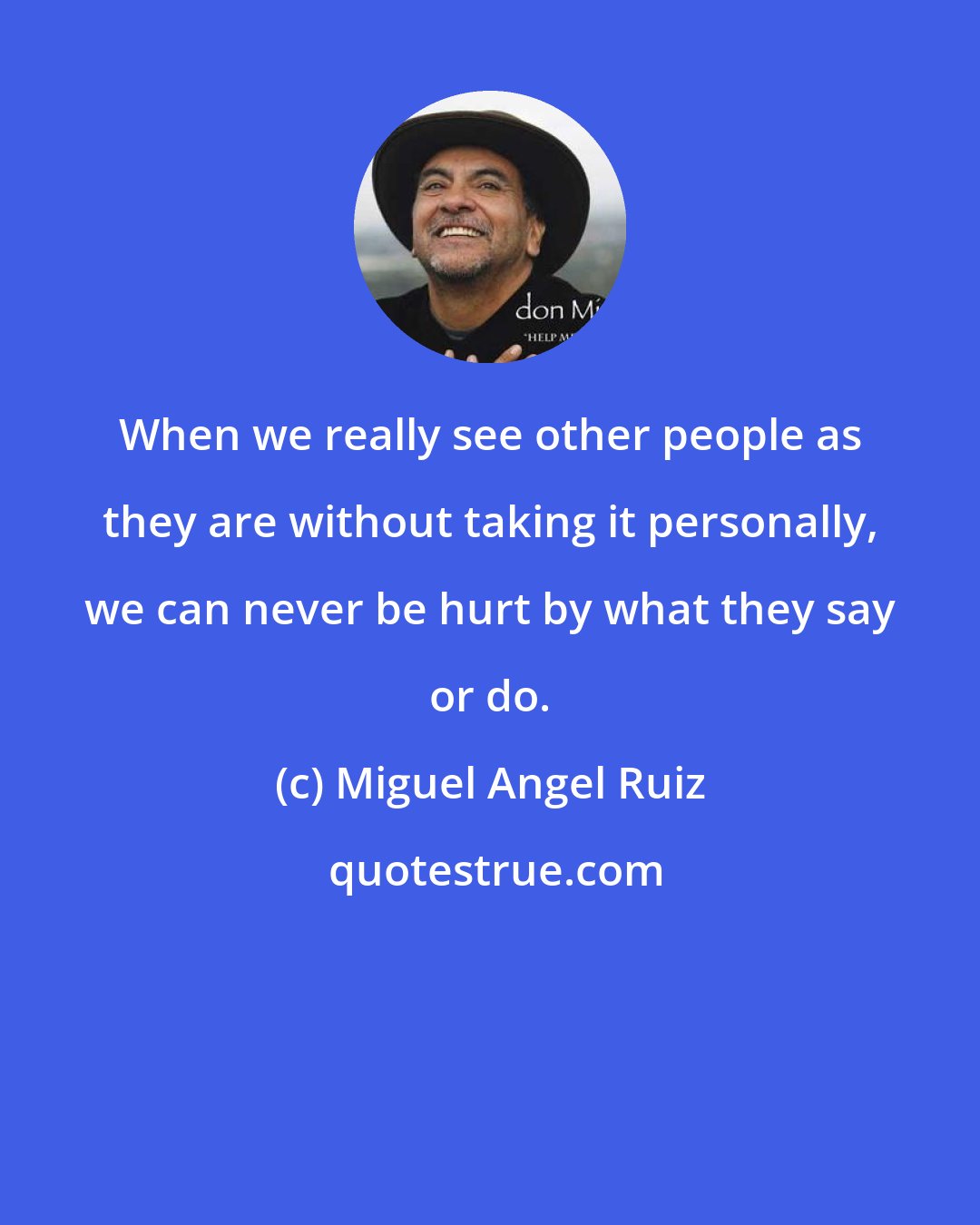 Miguel Angel Ruiz: When we really see other people as they are without taking it personally, we can never be hurt by what they say or do.