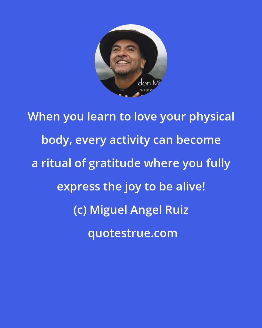 Miguel Angel Ruiz: When you learn to love your physical body, every activity can become a ritual of gratitude where you fully express the joy to be alive!