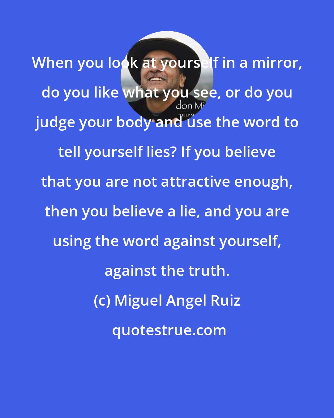 Miguel Angel Ruiz: When you look at yourself in a mirror, do you like what you see, or do you judge your body and use the word to tell yourself lies? If you believe that you are not attractive enough, then you believe a lie, and you are using the word against yourself, against the truth.