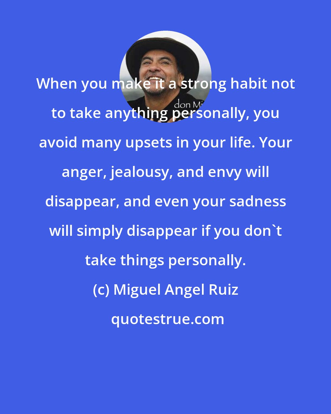 Miguel Angel Ruiz: When you make it a strong habit not to take anything personally, you avoid many upsets in your life. Your anger, jealousy, and envy will disappear, and even your sadness will simply disappear if you don't take things personally.