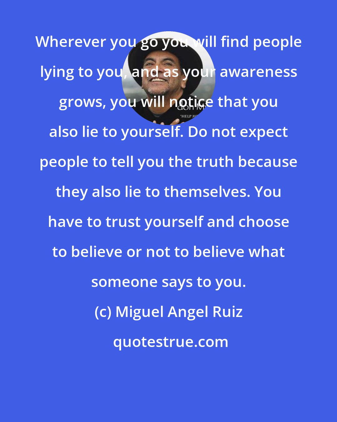 Miguel Angel Ruiz: Wherever you go you will find people lying to you, and as your awareness grows, you will notice that you also lie to yourself. Do not expect people to tell you the truth because they also lie to themselves. You have to trust yourself and choose to believe or not to believe what someone says to you.