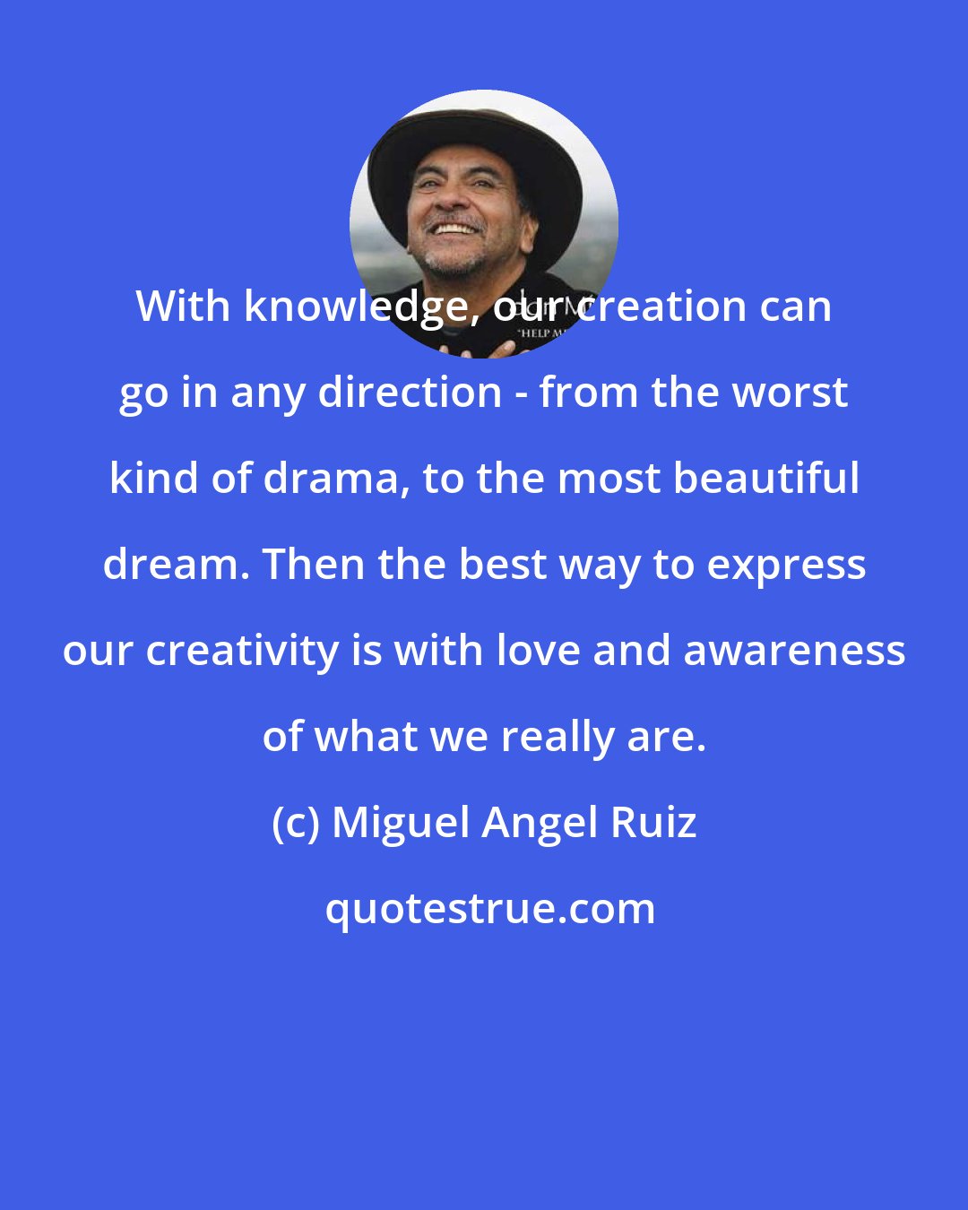 Miguel Angel Ruiz: With knowledge, our creation can go in any direction - from the worst kind of drama, to the most beautiful dream. Then the best way to express our creativity is with love and awareness of what we really are.