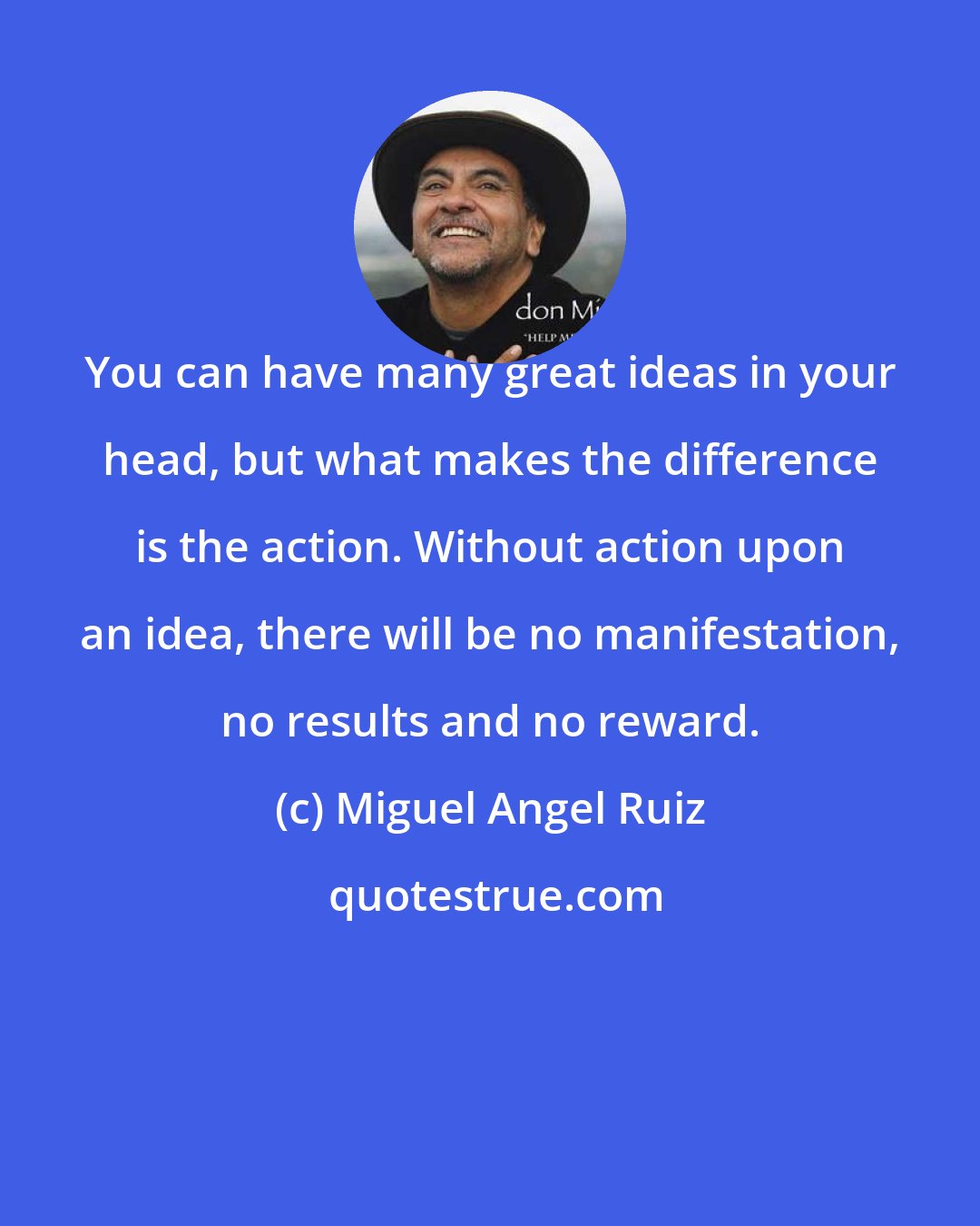 Miguel Angel Ruiz: You can have many great ideas in your head, but what makes the difference is the action. Without action upon an idea, there will be no manifestation, no results and no reward.