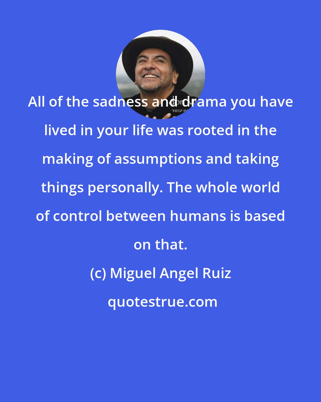 Miguel Angel Ruiz: All of the sadness and drama you have lived in your life was rooted in the making of assumptions and taking things personally. The whole world of control between humans is based on that.