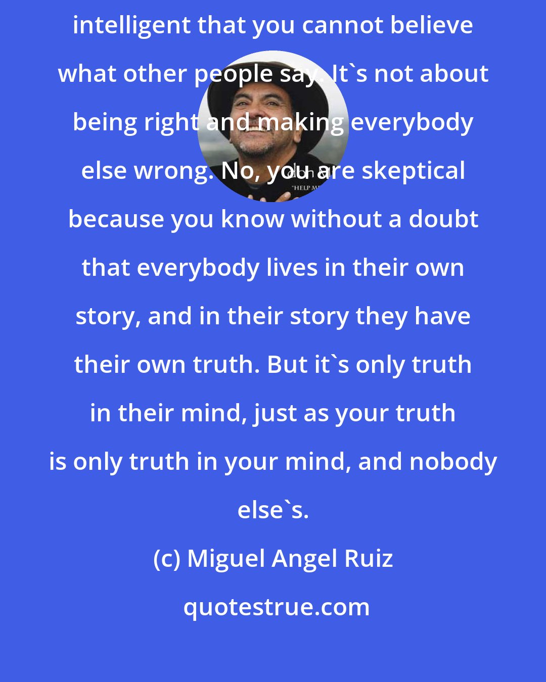 Miguel Angel Ruiz: Be skeptical, but not as a social position, not claiming to be so intelligent that you cannot believe what other people say. It's not about being right and making everybody else wrong. No, you are skeptical because you know without a doubt that everybody lives in their own story, and in their story they have their own truth. But it's only truth in their mind, just as your truth is only truth in your mind, and nobody else's.