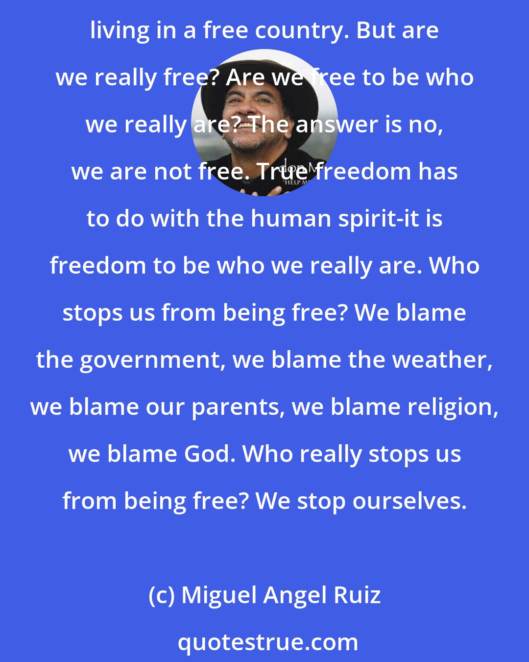 Miguel Angel Ruiz: Everyone talks about freedom. All around the world different people, different races, different countries are fighting for freedom. But what is freedom? In America we speak of living in a free country. But are we really free? Are we free to be who we really are? The answer is no, we are not free. True freedom has to do with the human spirit-it is freedom to be who we really are. Who stops us from being free? We blame the government, we blame the weather, we blame our parents, we blame religion, we blame God. Who really stops us from being free? We stop ourselves.