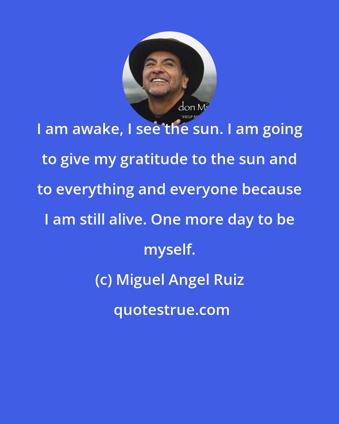 Miguel Angel Ruiz: I am awake, I see the sun. I am going to give my gratitude to the sun and to everything and everyone because I am still alive. One more day to be myself.