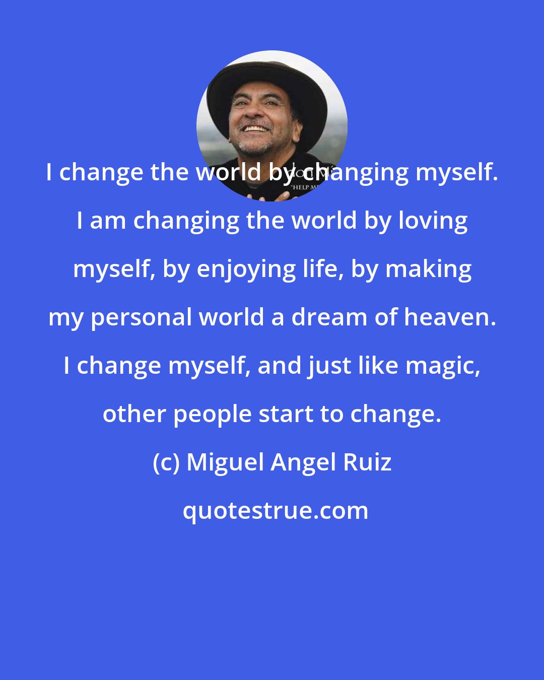 Miguel Angel Ruiz: I change the world by changing myself. I am changing the world by loving myself, by enjoying life, by making my personal world a dream of heaven. I change myself, and just like magic, other people start to change.