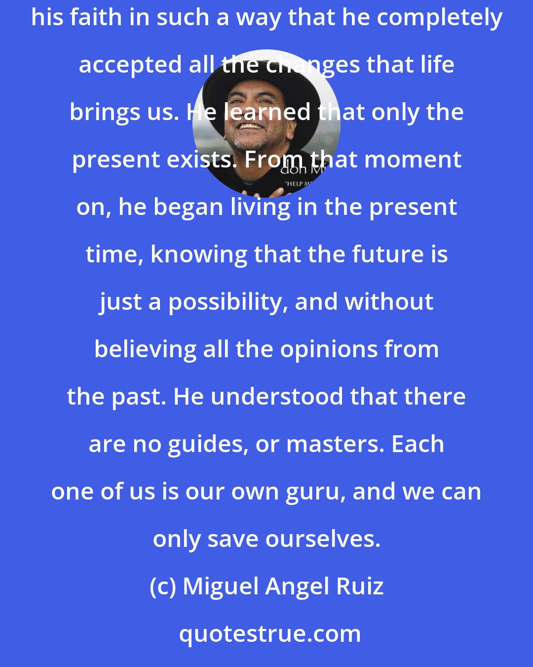 Miguel Angel Ruiz: I had a massive heart attack, and in my belief that I was close to dying, I took the opportunity to teach my son about death. That lesson increased his faith in such a way that he completely accepted all the changes that life brings us. He learned that only the present exists. From that moment on, he began living in the present time, knowing that the future is just a possibility, and without believing all the opinions from the past. He understood that there are no guides, or masters. Each one of us is our own guru, and we can only save ourselves.