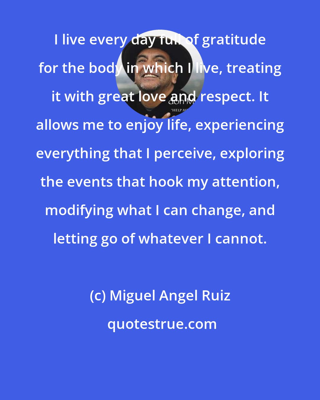 Miguel Angel Ruiz: I live every day full of gratitude for the body in which I live, treating it with great love and respect. It allows me to enjoy life, experiencing everything that I perceive, exploring the events that hook my attention, modifying what I can change, and letting go of whatever I cannot.