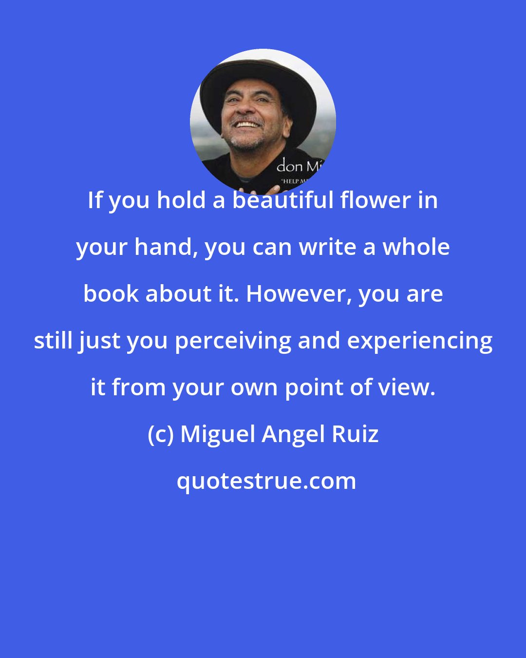 Miguel Angel Ruiz: If you hold a beautiful flower in your hand, you can write a whole book about it. However, you are still just you perceiving and experiencing it from your own point of view.