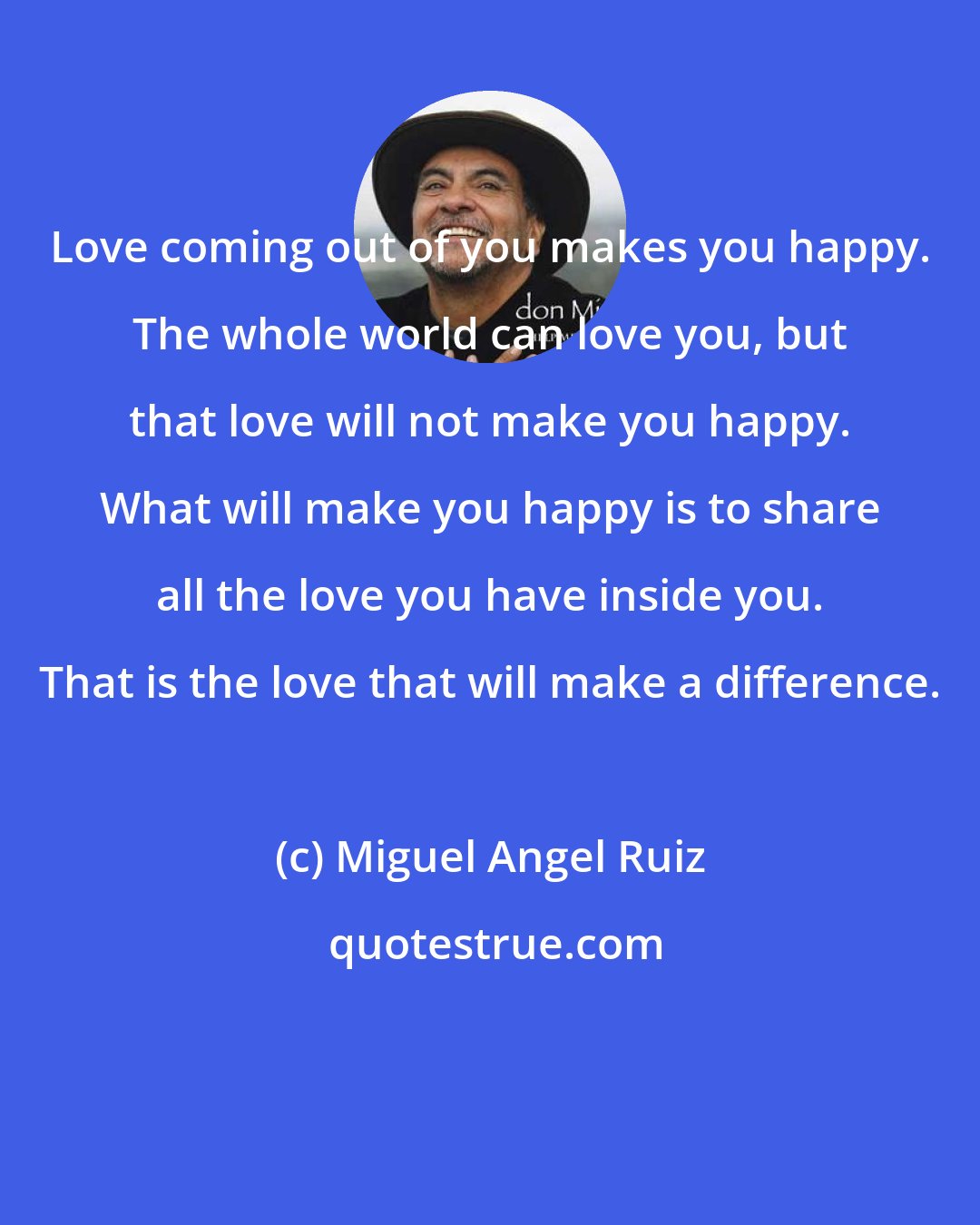 Miguel Angel Ruiz: Love coming out of you makes you happy. The whole world can love you, but that love will not make you happy. What will make you happy is to share all the love you have inside you. That is the love that will make a difference.