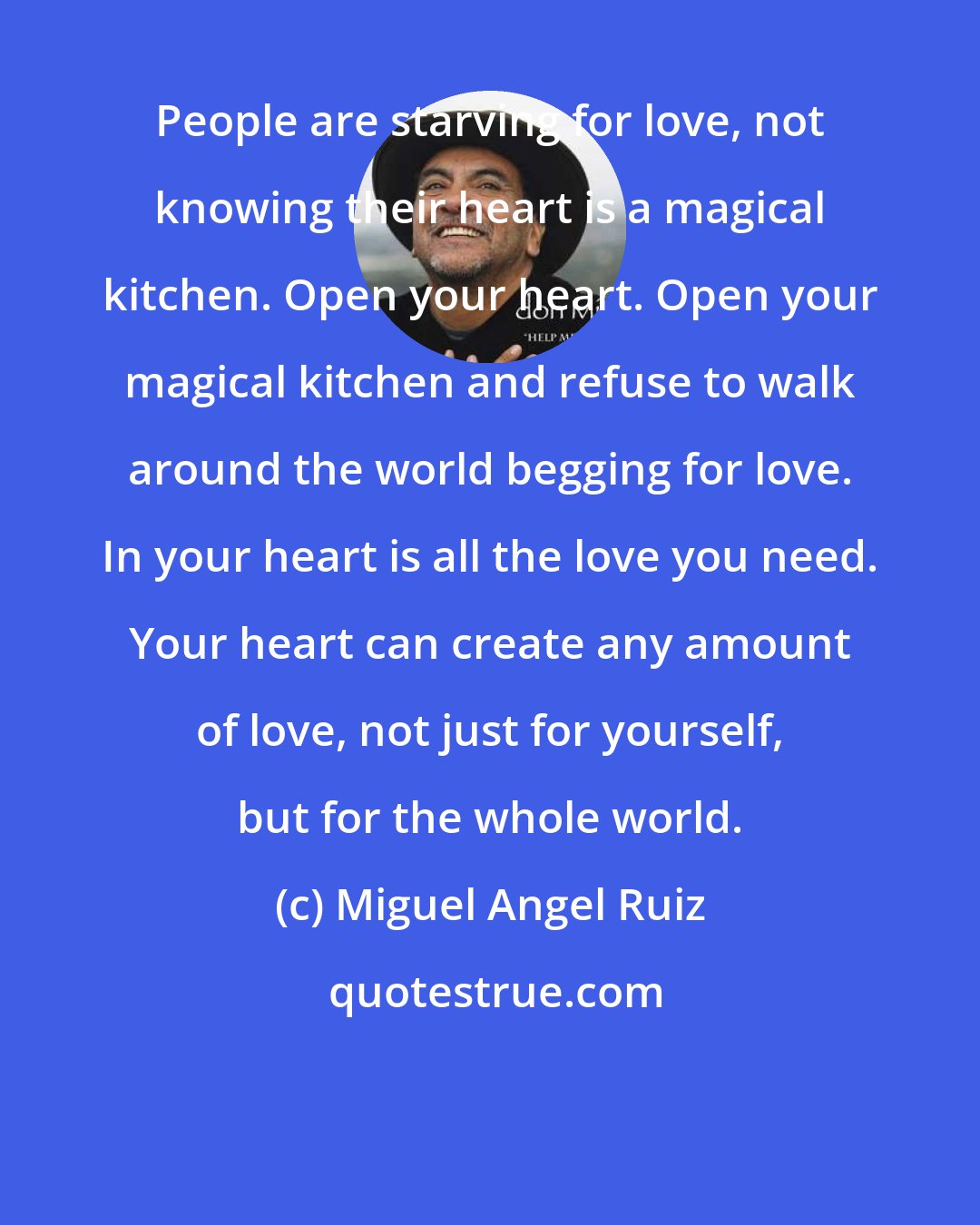 Miguel Angel Ruiz: People are starving for love, not knowing their heart is a magical kitchen. Open your heart. Open your magical kitchen and refuse to walk around the world begging for love. In your heart is all the love you need. Your heart can create any amount of love, not just for yourself, but for the whole world.