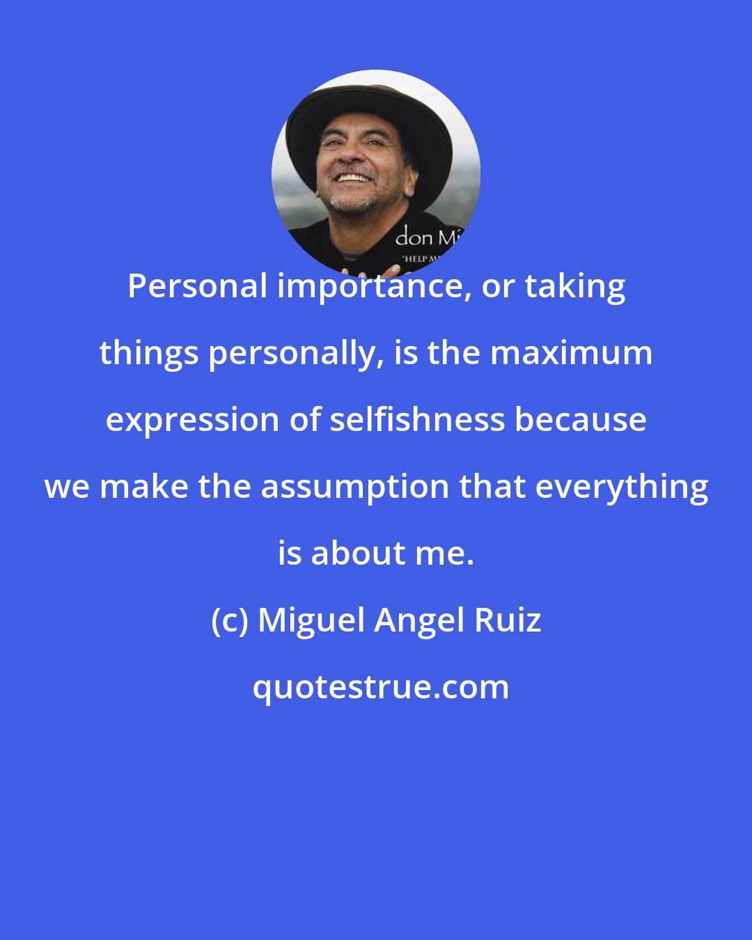 Miguel Angel Ruiz: Personal importance, or taking things personally, is the maximum expression of selfishness because we make the assumption that everything is about me.