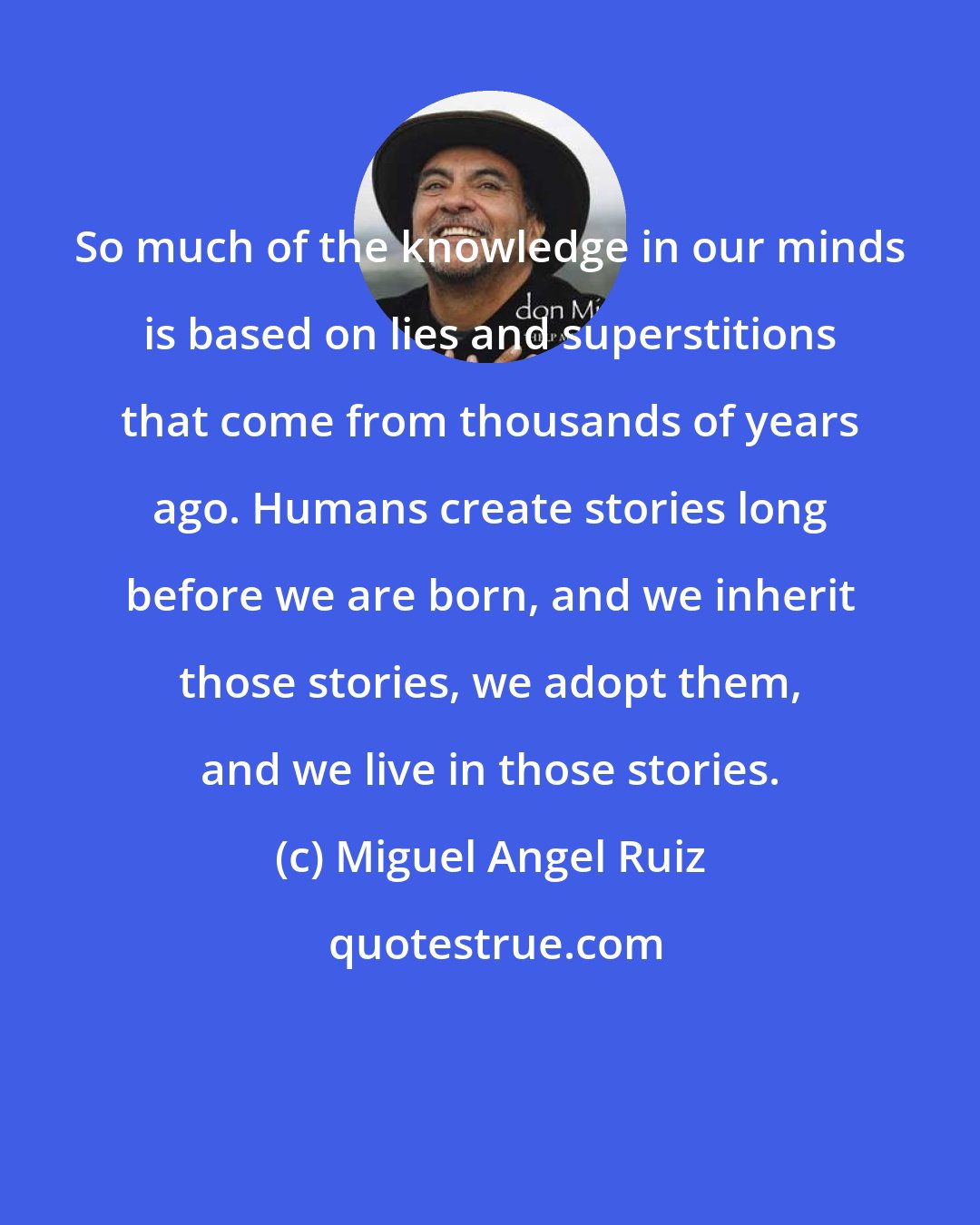 Miguel Angel Ruiz: So much of the knowledge in our minds is based on lies and superstitions that come from thousands of years ago. Humans create stories long before we are born, and we inherit those stories, we adopt them, and we live in those stories.