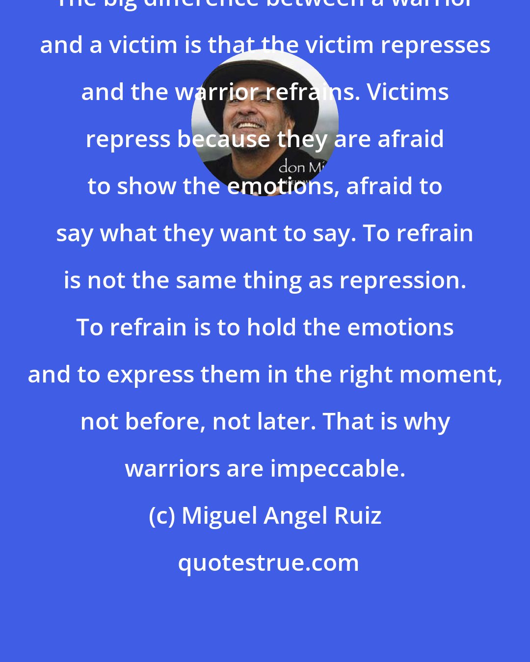 Miguel Angel Ruiz: The big difference between a warrior and a victim is that the victim represses and the warrior refrains. Victims repress because they are afraid to show the emotions, afraid to say what they want to say. To refrain is not the same thing as repression. To refrain is to hold the emotions and to express them in the right moment, not before, not later. That is why warriors are impeccable.