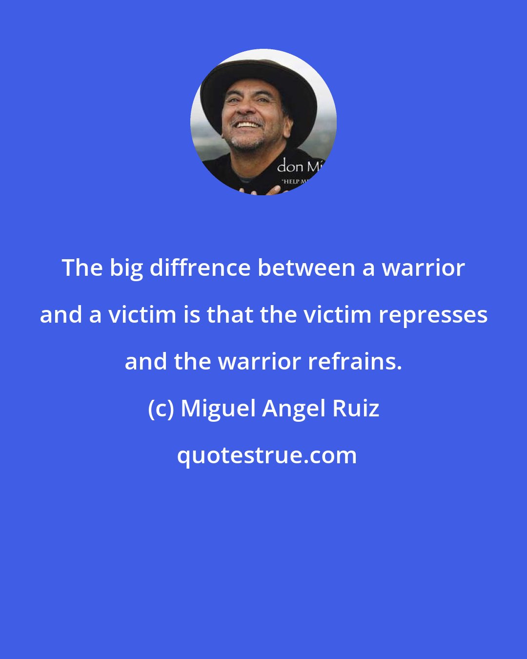 Miguel Angel Ruiz: The big diffrence between a warrior and a victim is that the victim represses and the warrior refrains.