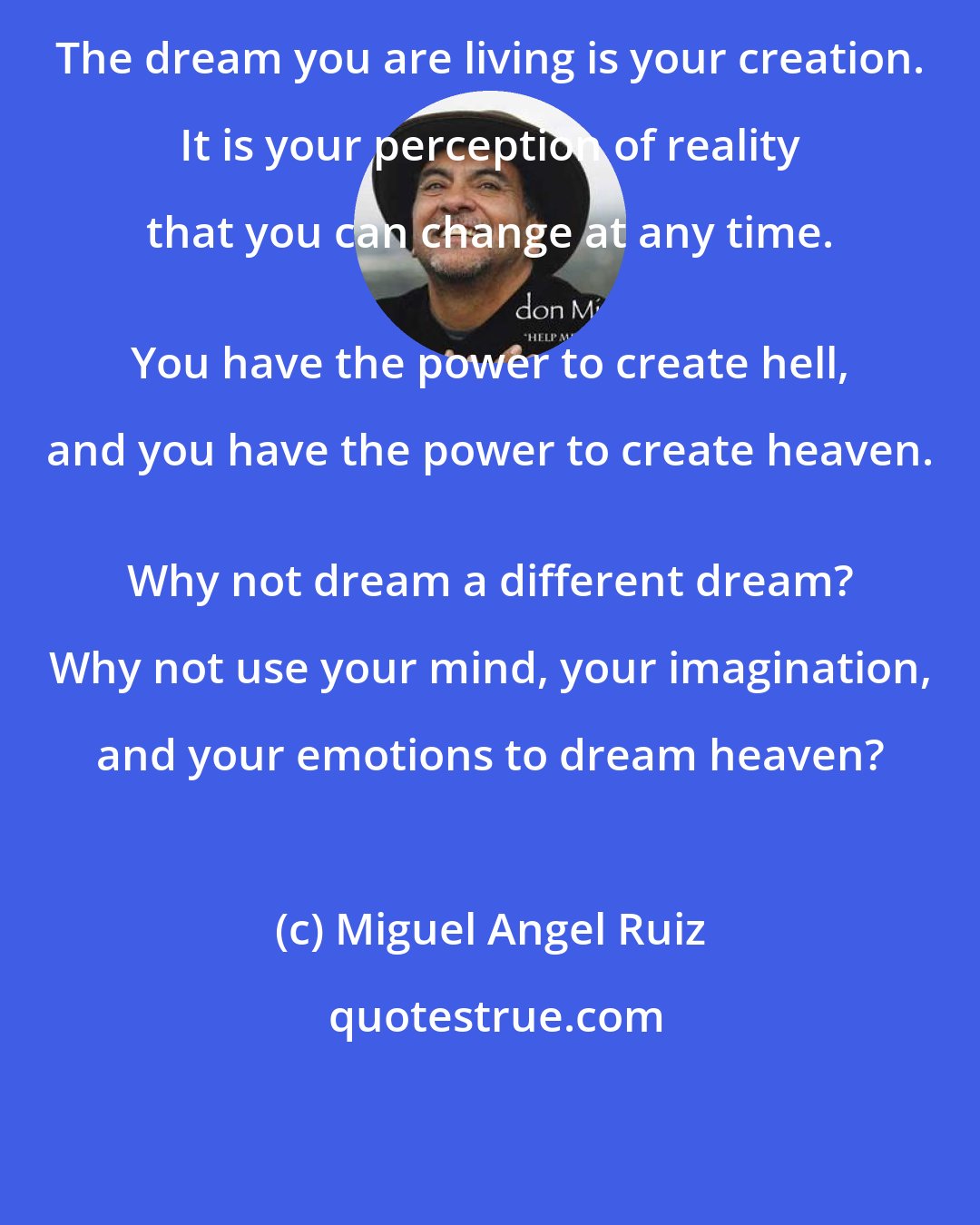 Miguel Angel Ruiz: The dream you are living is your creation. It is your perception of reality that you can change at any time. 
 You have the power to create hell, and you have the power to create heaven. 
 Why not dream a different dream? Why not use your mind, your imagination, and your emotions to dream heaven?