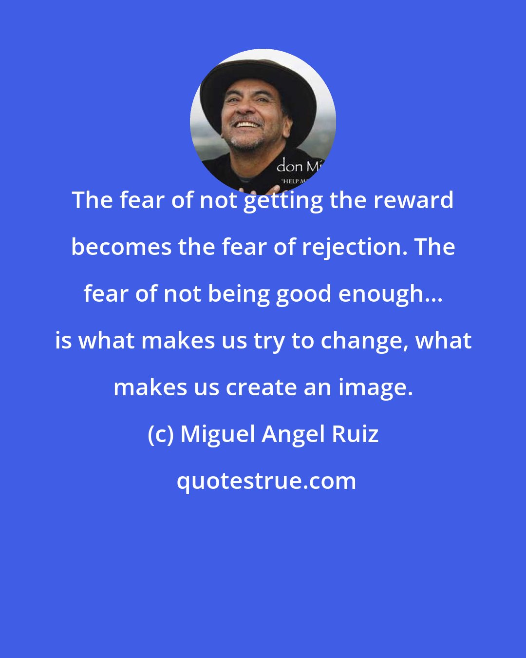 Miguel Angel Ruiz: The fear of not getting the reward becomes the fear of rejection. The fear of not being good enough... is what makes us try to change, what makes us create an image.