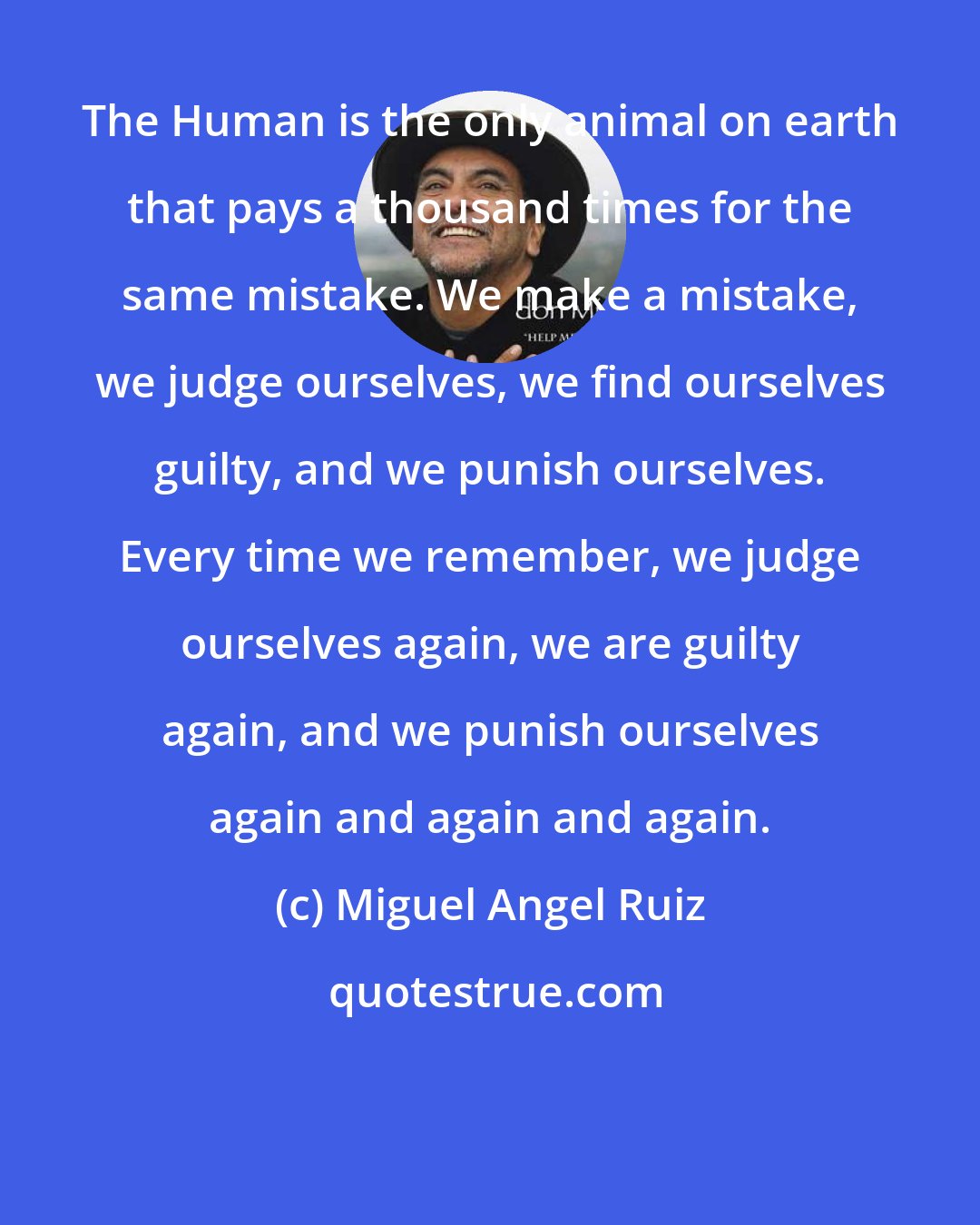 Miguel Angel Ruiz: The Human is the only animal on earth that pays a thousand times for the same mistake. We make a mistake, we judge ourselves, we find ourselves guilty, and we punish ourselves. Every time we remember, we judge ourselves again, we are guilty again, and we punish ourselves again and again and again.