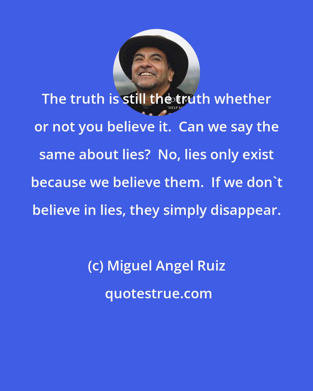 Miguel Angel Ruiz: The truth is still the truth whether or not you believe it.  Can we say the same about lies?  No, lies only exist because we believe them.  If we don't believe in lies, they simply disappear.