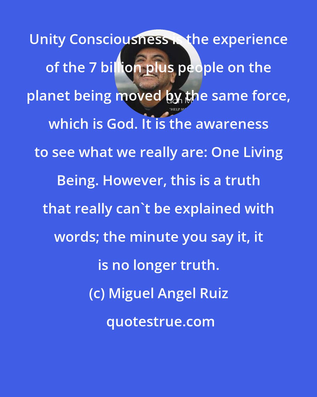 Miguel Angel Ruiz: Unity Consciousness is the experience of the 7 billion plus people on the planet being moved by the same force, which is God. It is the awareness to see what we really are: One Living Being. However, this is a truth that really can't be explained with words; the minute you say it, it is no longer truth.