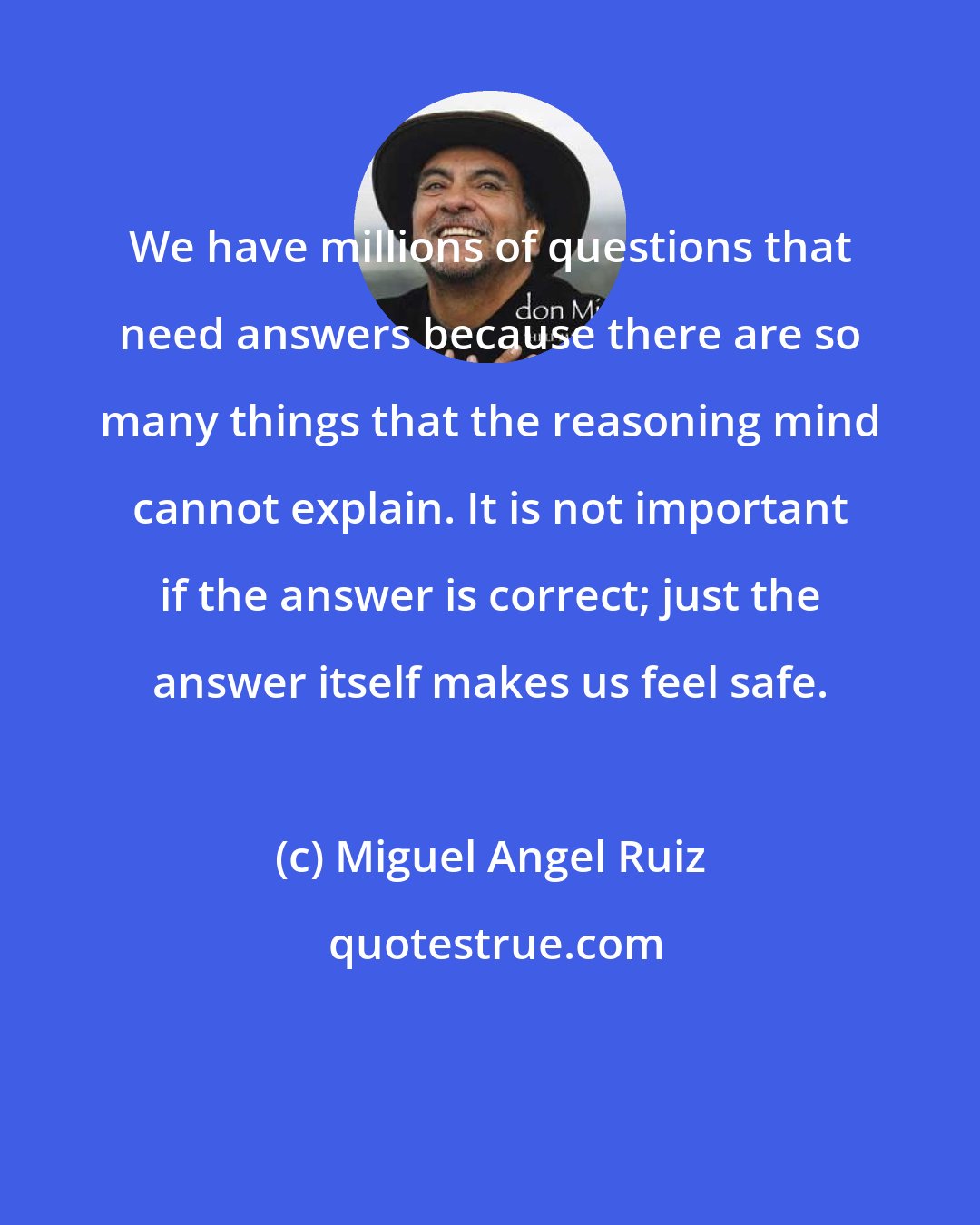 Miguel Angel Ruiz: We have millions of questions that need answers because there are so many things that the reasoning mind cannot explain. It is not important if the answer is correct; just the answer itself makes us feel safe.