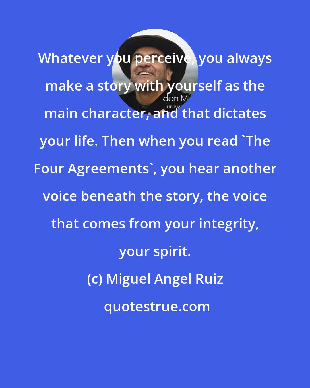 Miguel Angel Ruiz: Whatever you perceive, you always make a story with yourself as the main character, and that dictates your life. Then when you read 'The Four Agreements', you hear another voice beneath the story, the voice that comes from your integrity, your spirit.