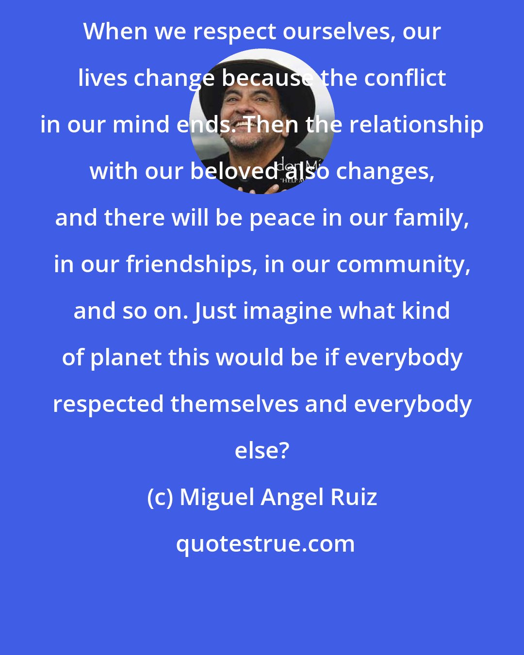 Miguel Angel Ruiz: When we respect ourselves, our lives change because the conflict in our mind ends. Then the relationship with our beloved also changes, and there will be peace in our family, in our friendships, in our community, and so on. Just imagine what kind of planet this would be if everybody respected themselves and everybody else?