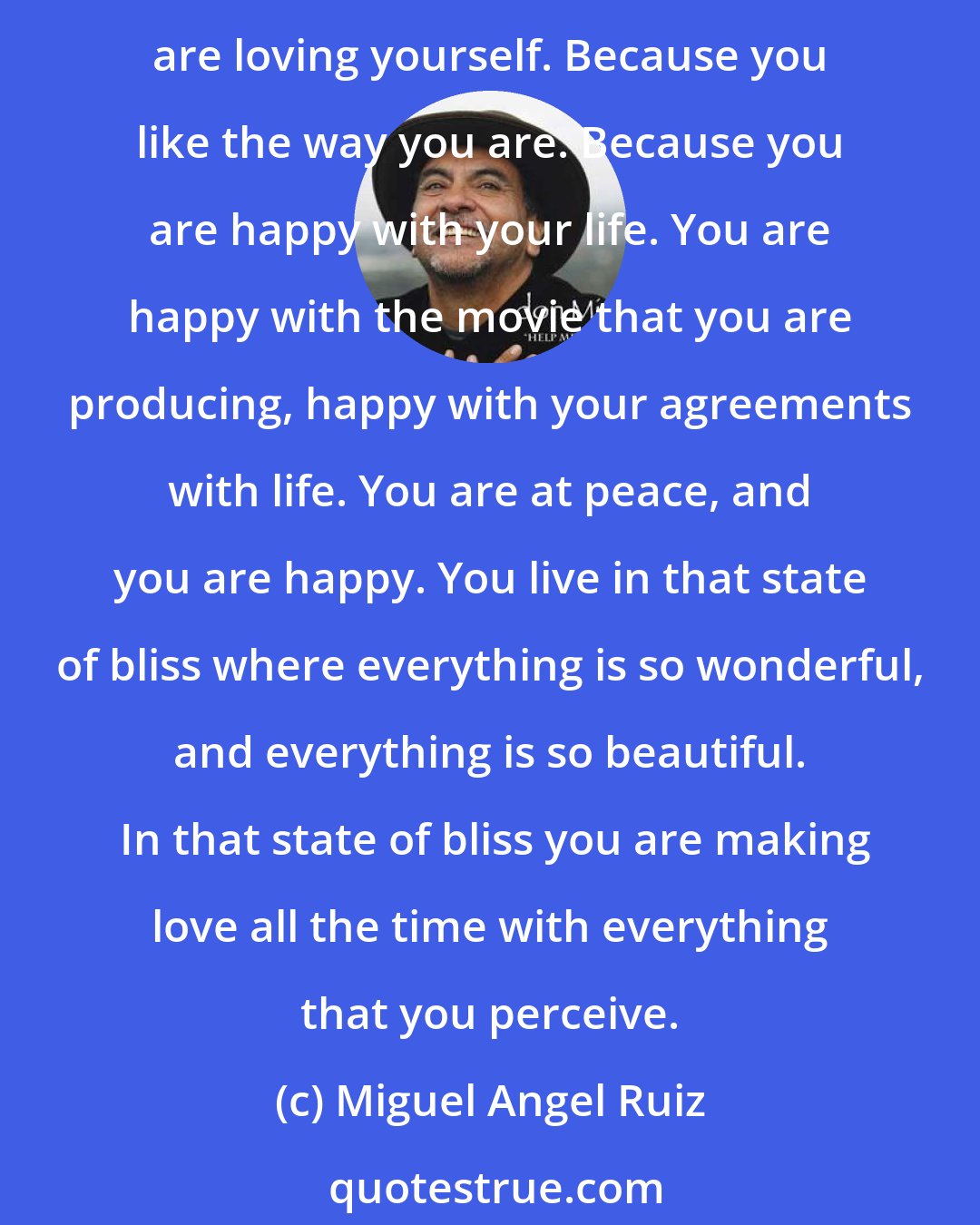 Miguel Angel Ruiz: When you feel good, everything around you is good, when everything around you is great, everything makes you happy. You are loving everything that is around you, because you are loving yourself. Because you like the way you are. Because you are happy with your life. You are happy with the movie that you are producing, happy with your agreements with life. You are at peace, and you are happy. You live in that state of bliss where everything is so wonderful, and everything is so beautiful.  In that state of bliss you are making love all the time with everything that you perceive.