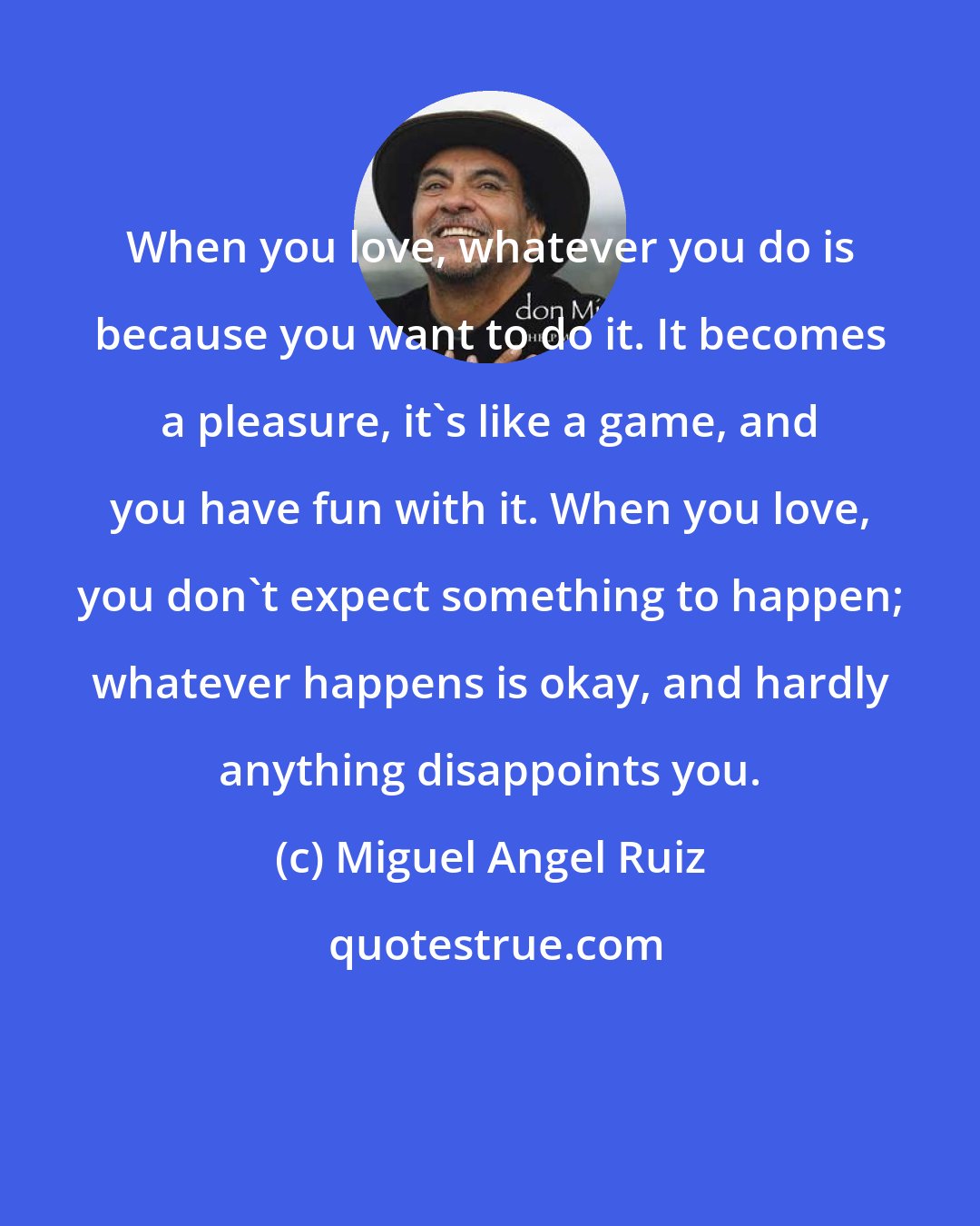 Miguel Angel Ruiz: When you love, whatever you do is because you want to do it. It becomes a pleasure, it's like a game, and you have fun with it. When you love, you don't expect something to happen; whatever happens is okay, and hardly anything disappoints you.