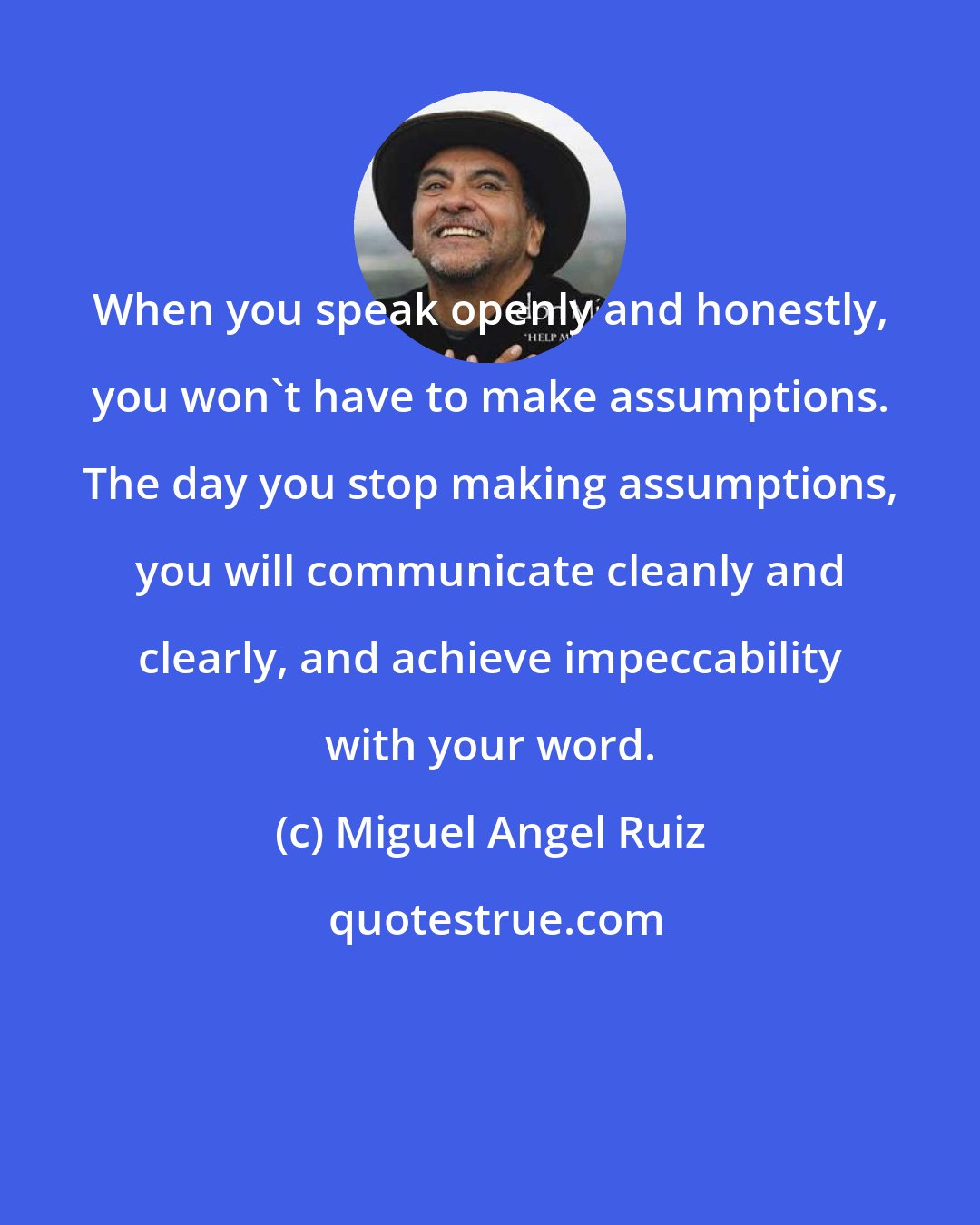 Miguel Angel Ruiz: When you speak openly and honestly, you won't have to make assumptions. The day you stop making assumptions, you will communicate cleanly and clearly, and achieve impeccability with your word.