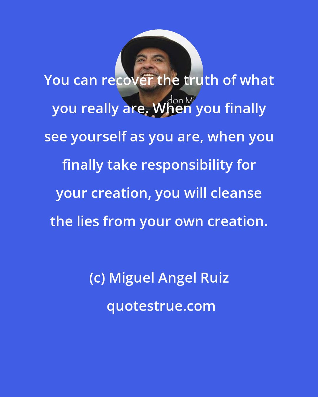 Miguel Angel Ruiz: You can recover the truth of what you really are. When you finally see yourself as you are, when you finally take responsibility for your creation, you will cleanse the lies from your own creation.