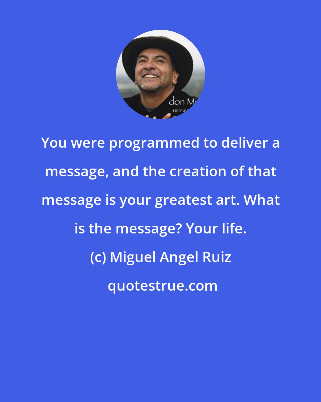 Miguel Angel Ruiz: You were programmed to deliver a message, and the creation of that message is your greatest art. What is the message? Your life.