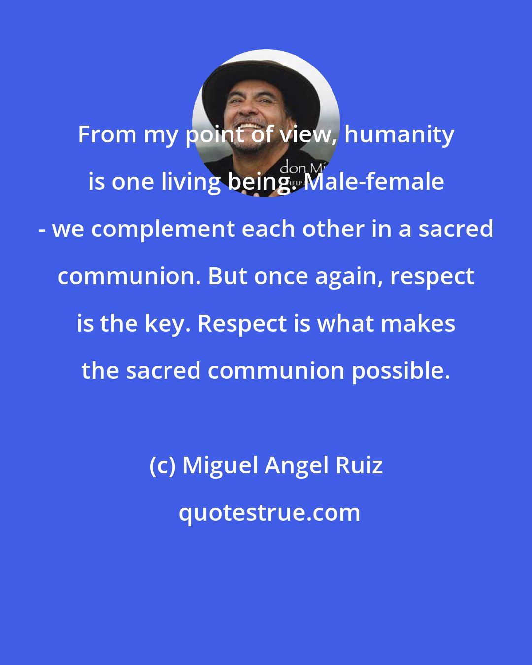 Miguel Angel Ruiz: From my point of view, humanity is one living being. Male-female - we complement each other in a sacred communion. But once again, respect is the key. Respect is what makes the sacred communion possible.